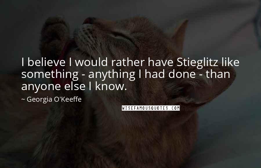 Georgia O'Keeffe Quotes: I believe I would rather have Stieglitz like something - anything I had done - than anyone else I know.