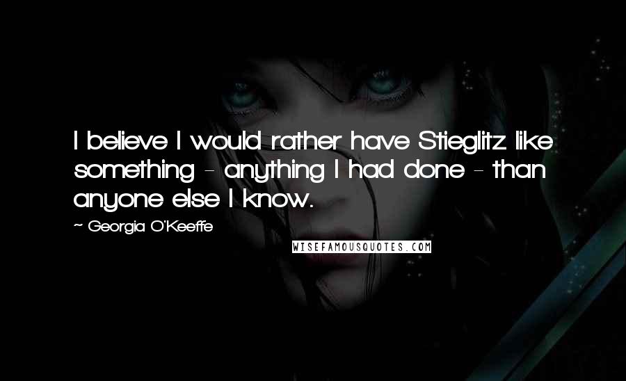 Georgia O'Keeffe Quotes: I believe I would rather have Stieglitz like something - anything I had done - than anyone else I know.