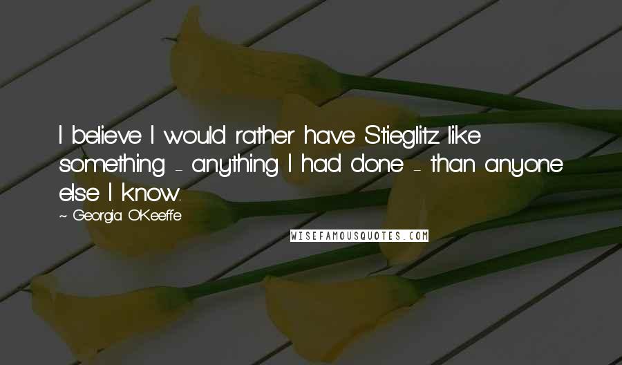 Georgia O'Keeffe Quotes: I believe I would rather have Stieglitz like something - anything I had done - than anyone else I know.