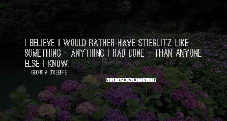 Georgia O'Keeffe Quotes: I believe I would rather have Stieglitz like something - anything I had done - than anyone else I know.