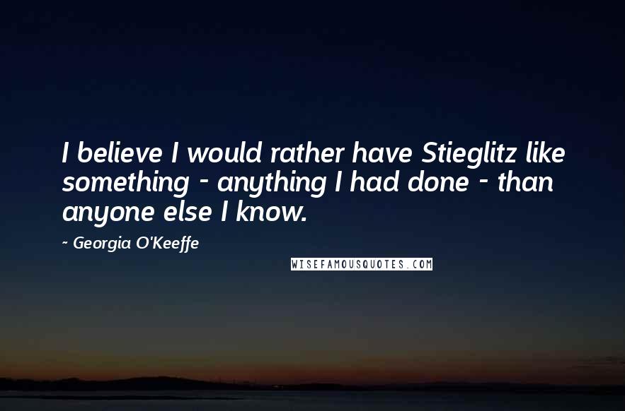 Georgia O'Keeffe Quotes: I believe I would rather have Stieglitz like something - anything I had done - than anyone else I know.