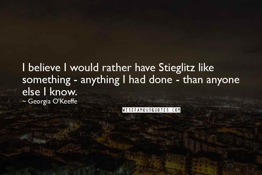 Georgia O'Keeffe Quotes: I believe I would rather have Stieglitz like something - anything I had done - than anyone else I know.