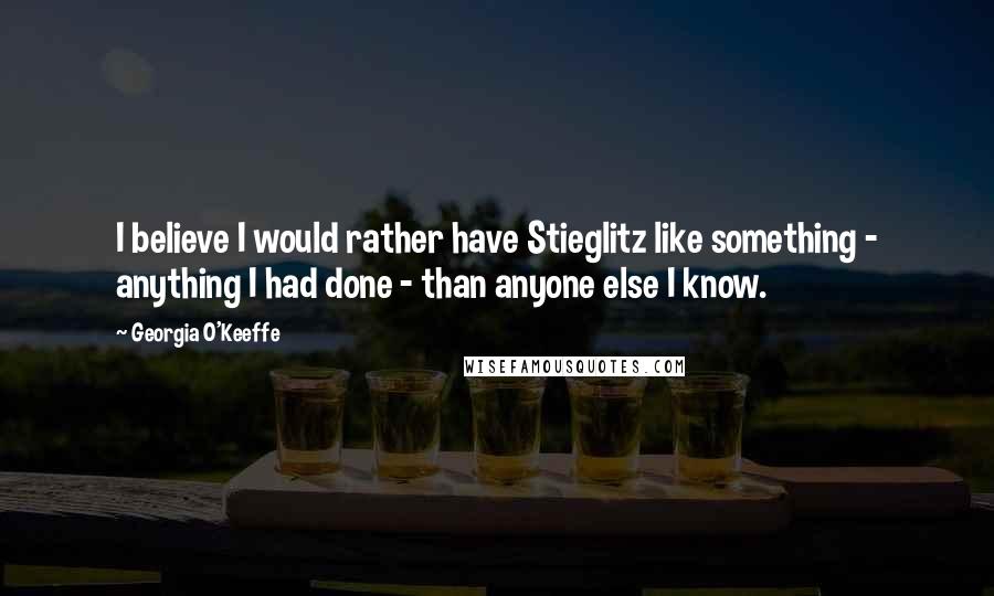 Georgia O'Keeffe Quotes: I believe I would rather have Stieglitz like something - anything I had done - than anyone else I know.