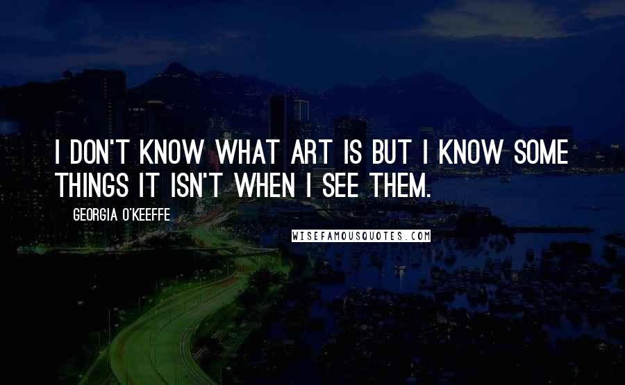 Georgia O'Keeffe Quotes: I don't know what Art is but I know some things it isn't when I see them.