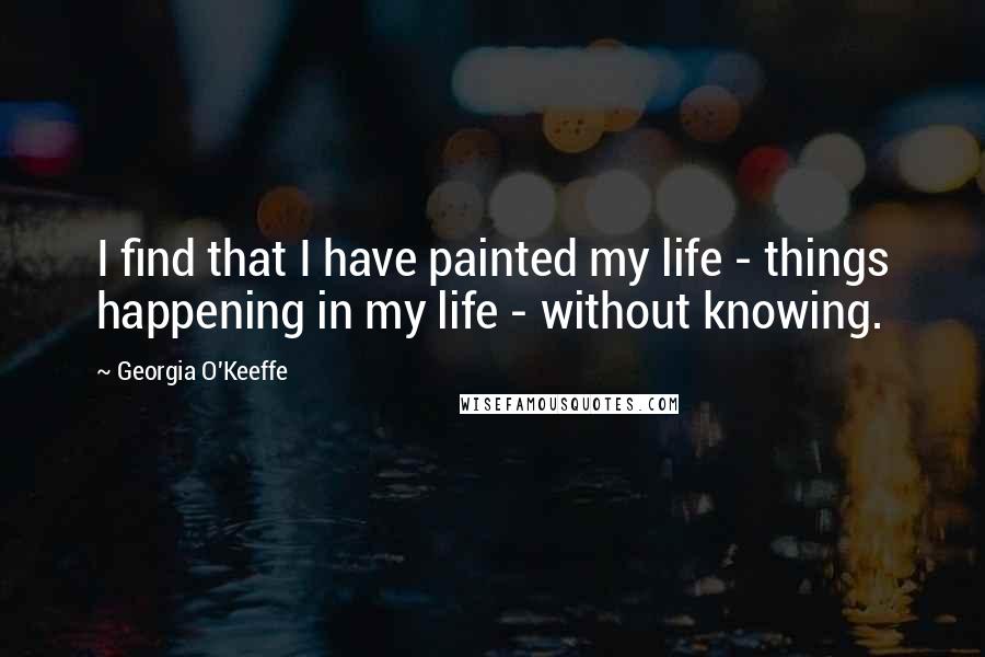 Georgia O'Keeffe Quotes: I find that I have painted my life - things happening in my life - without knowing.