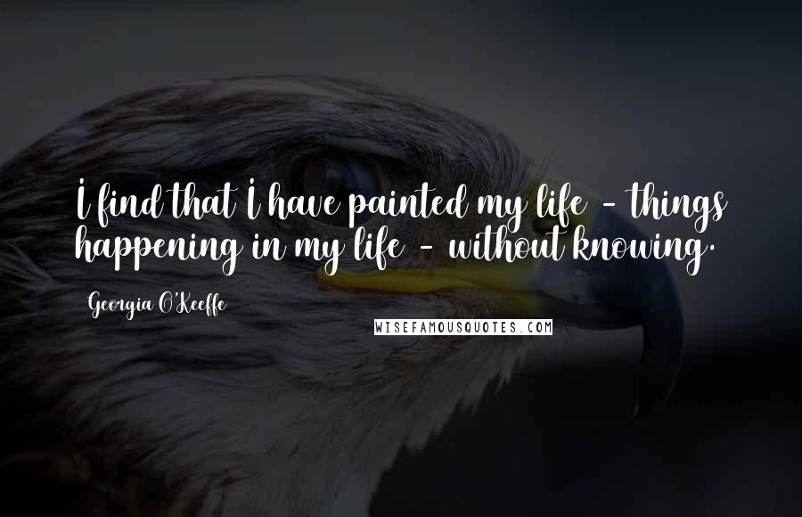 Georgia O'Keeffe Quotes: I find that I have painted my life - things happening in my life - without knowing.