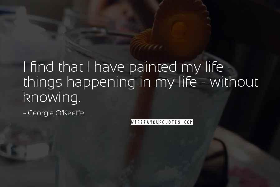 Georgia O'Keeffe Quotes: I find that I have painted my life - things happening in my life - without knowing.