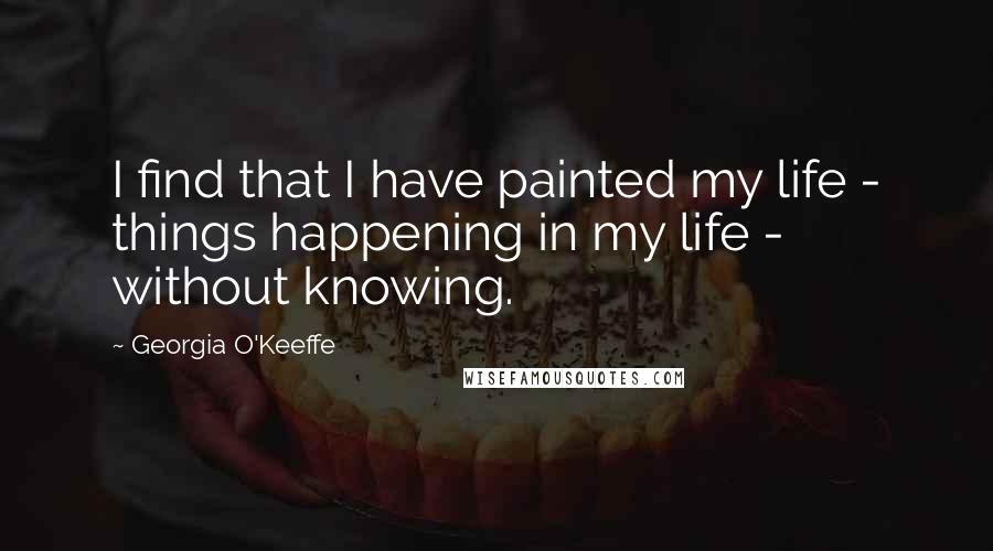 Georgia O'Keeffe Quotes: I find that I have painted my life - things happening in my life - without knowing.