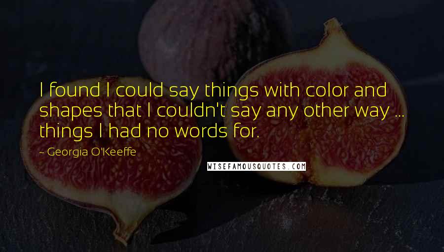 Georgia O'Keeffe Quotes: I found I could say things with color and shapes that I couldn't say any other way ... things I had no words for.