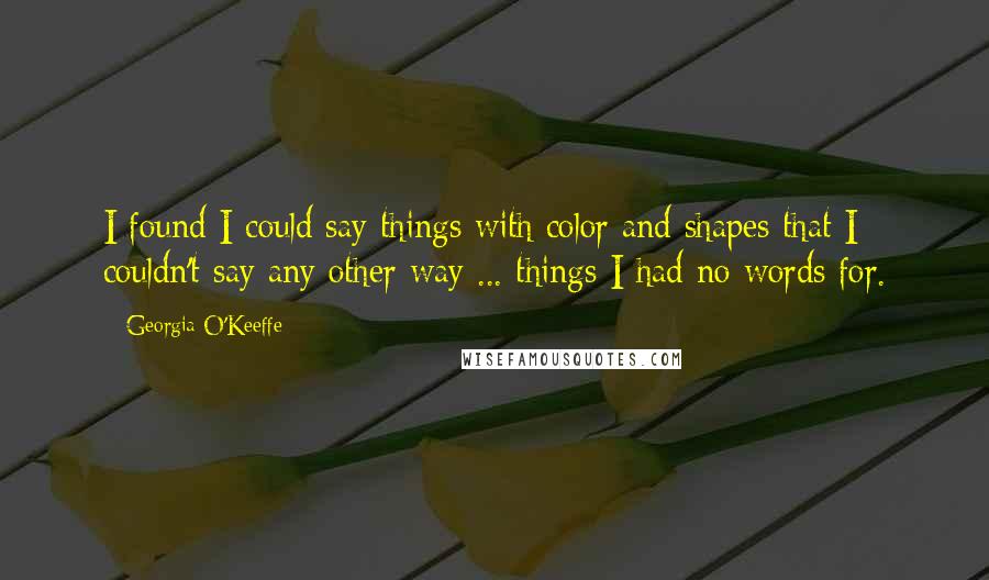 Georgia O'Keeffe Quotes: I found I could say things with color and shapes that I couldn't say any other way ... things I had no words for.