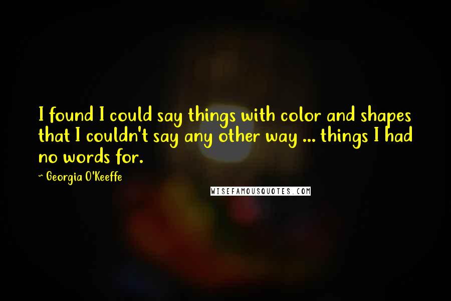 Georgia O'Keeffe Quotes: I found I could say things with color and shapes that I couldn't say any other way ... things I had no words for.