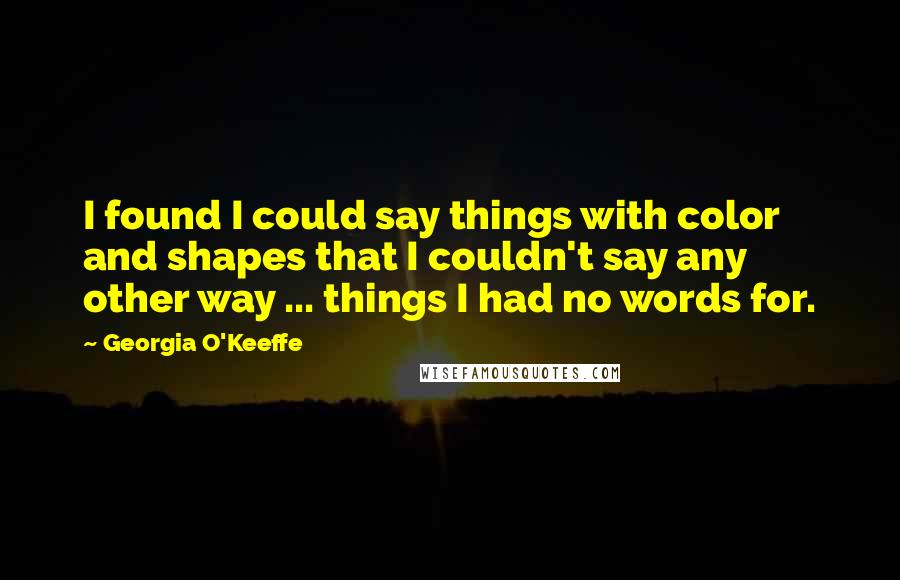 Georgia O'Keeffe Quotes: I found I could say things with color and shapes that I couldn't say any other way ... things I had no words for.