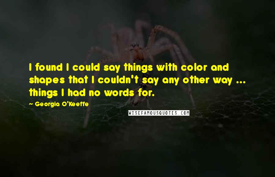 Georgia O'Keeffe Quotes: I found I could say things with color and shapes that I couldn't say any other way ... things I had no words for.