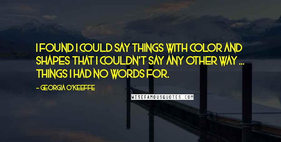 Georgia O'Keeffe Quotes: I found I could say things with color and shapes that I couldn't say any other way ... things I had no words for.