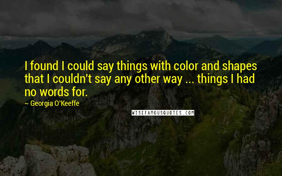 Georgia O'Keeffe Quotes: I found I could say things with color and shapes that I couldn't say any other way ... things I had no words for.