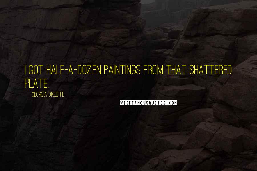 Georgia O'Keeffe Quotes: I got half-a-dozen paintings from that shattered plate.