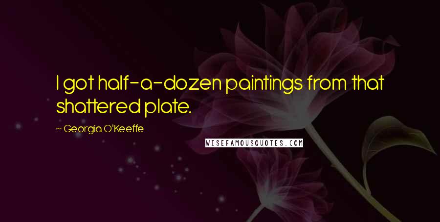 Georgia O'Keeffe Quotes: I got half-a-dozen paintings from that shattered plate.