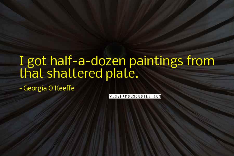 Georgia O'Keeffe Quotes: I got half-a-dozen paintings from that shattered plate.