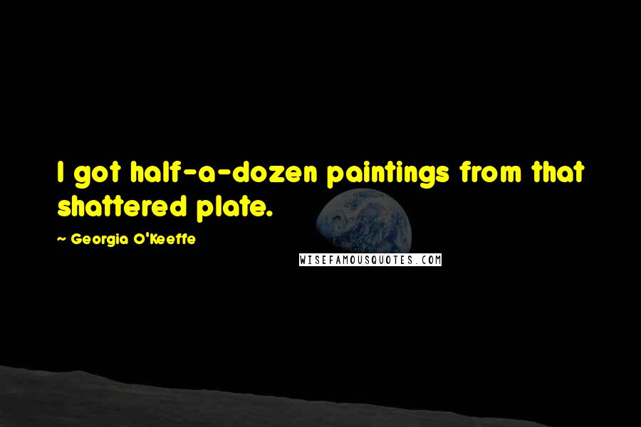 Georgia O'Keeffe Quotes: I got half-a-dozen paintings from that shattered plate.