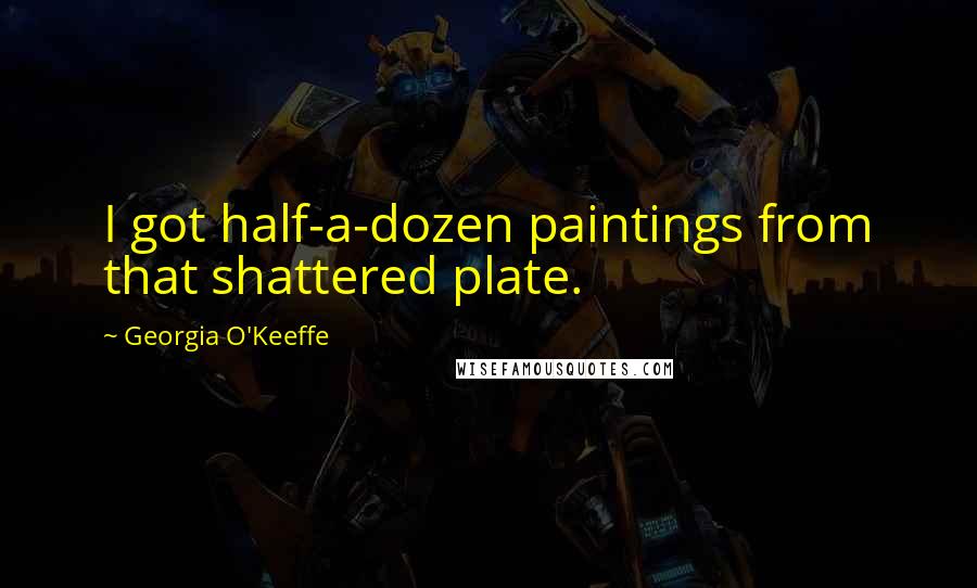 Georgia O'Keeffe Quotes: I got half-a-dozen paintings from that shattered plate.