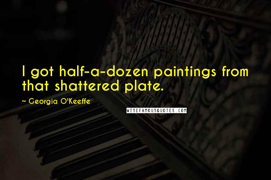 Georgia O'Keeffe Quotes: I got half-a-dozen paintings from that shattered plate.