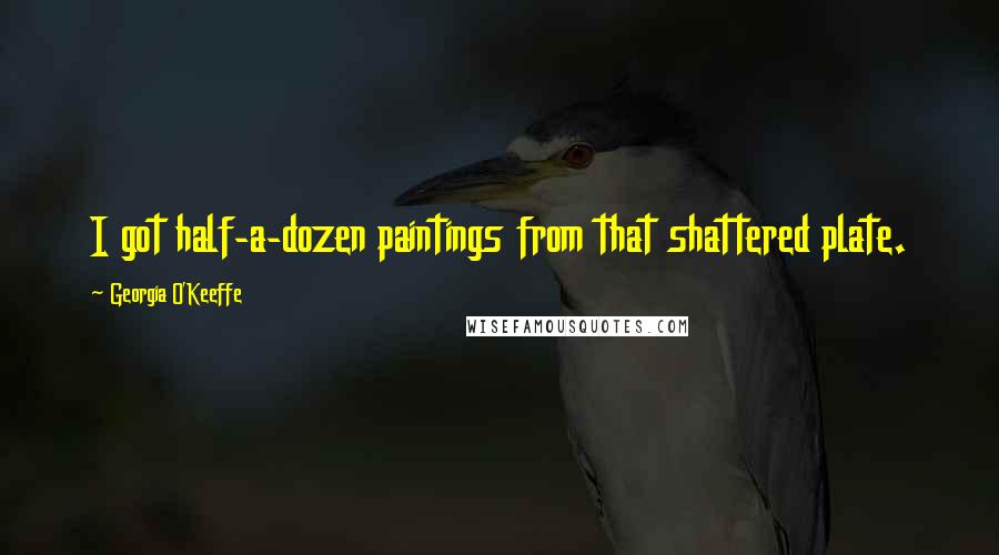 Georgia O'Keeffe Quotes: I got half-a-dozen paintings from that shattered plate.