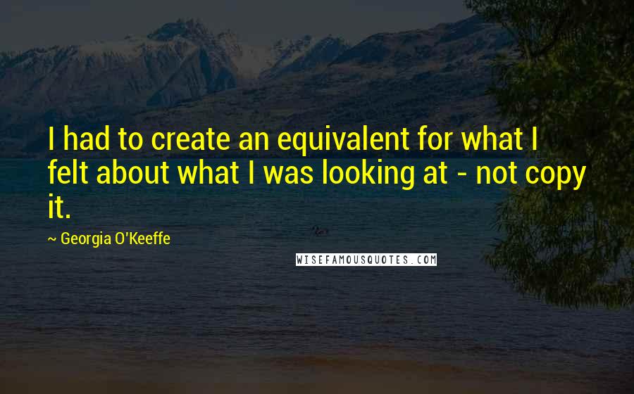 Georgia O'Keeffe Quotes: I had to create an equivalent for what I felt about what I was looking at - not copy it.