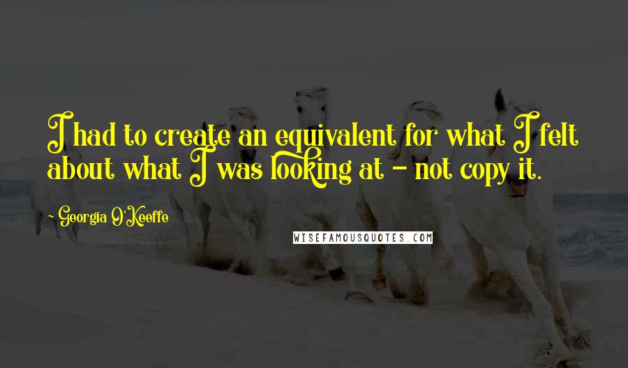 Georgia O'Keeffe Quotes: I had to create an equivalent for what I felt about what I was looking at - not copy it.