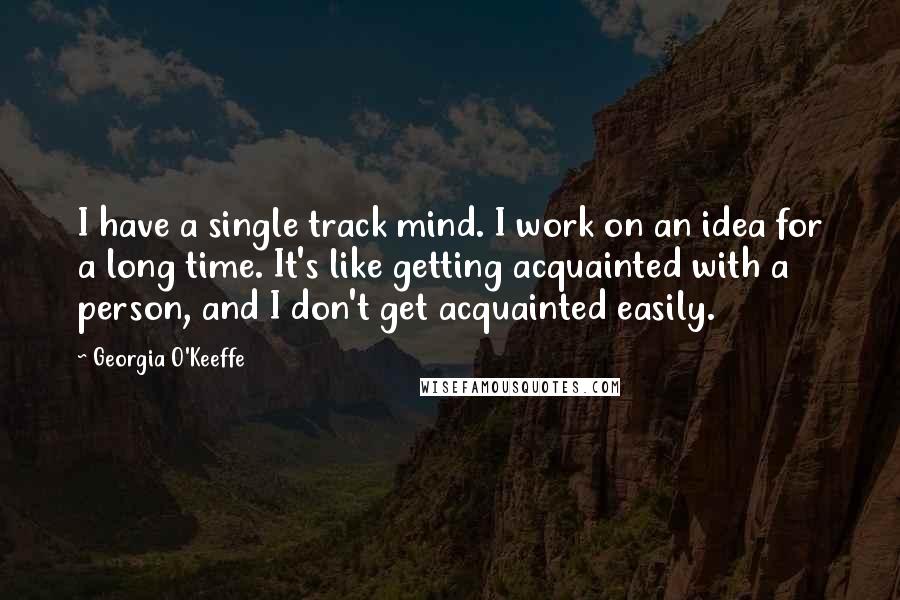 Georgia O'Keeffe Quotes: I have a single track mind. I work on an idea for a long time. It's like getting acquainted with a person, and I don't get acquainted easily.