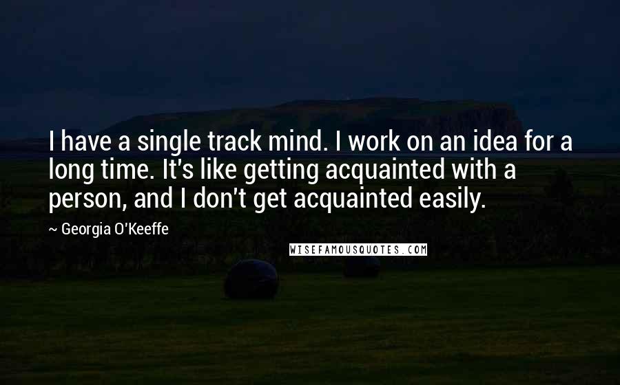 Georgia O'Keeffe Quotes: I have a single track mind. I work on an idea for a long time. It's like getting acquainted with a person, and I don't get acquainted easily.
