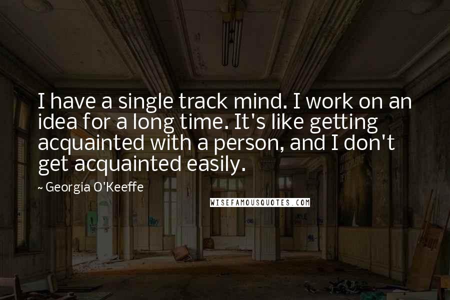 Georgia O'Keeffe Quotes: I have a single track mind. I work on an idea for a long time. It's like getting acquainted with a person, and I don't get acquainted easily.