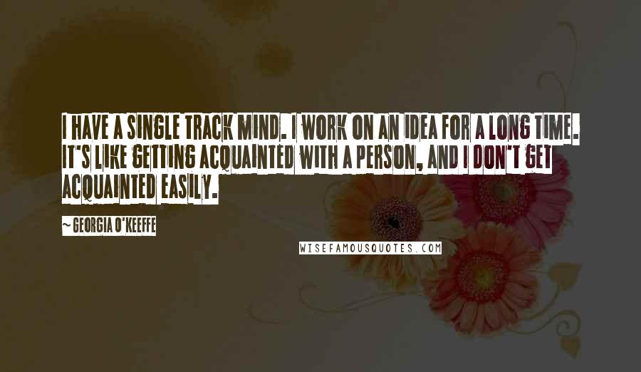Georgia O'Keeffe Quotes: I have a single track mind. I work on an idea for a long time. It's like getting acquainted with a person, and I don't get acquainted easily.