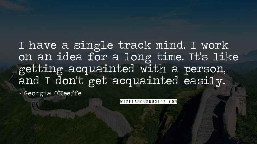 Georgia O'Keeffe Quotes: I have a single track mind. I work on an idea for a long time. It's like getting acquainted with a person, and I don't get acquainted easily.