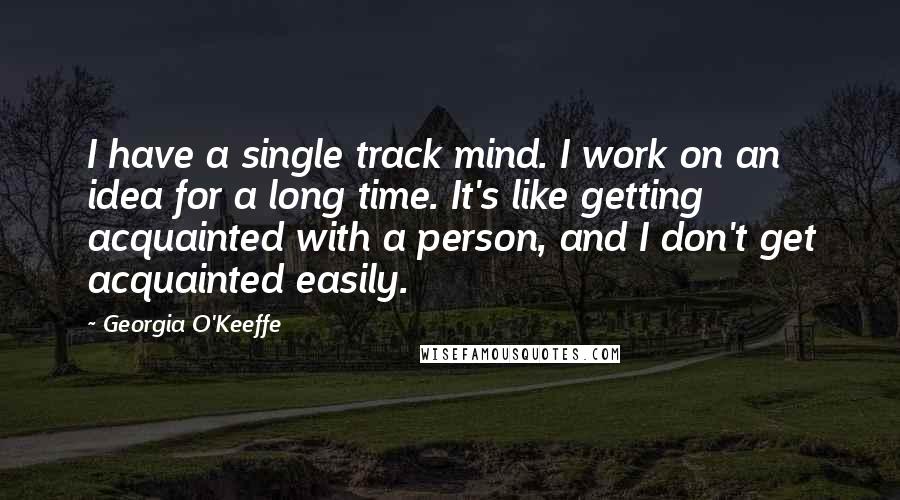 Georgia O'Keeffe Quotes: I have a single track mind. I work on an idea for a long time. It's like getting acquainted with a person, and I don't get acquainted easily.