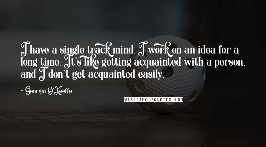 Georgia O'Keeffe Quotes: I have a single track mind. I work on an idea for a long time. It's like getting acquainted with a person, and I don't get acquainted easily.