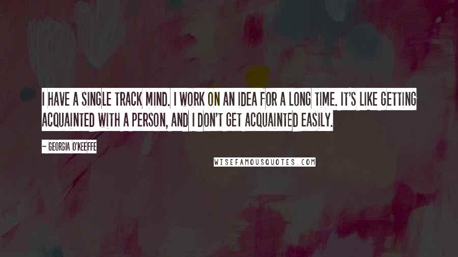 Georgia O'Keeffe Quotes: I have a single track mind. I work on an idea for a long time. It's like getting acquainted with a person, and I don't get acquainted easily.