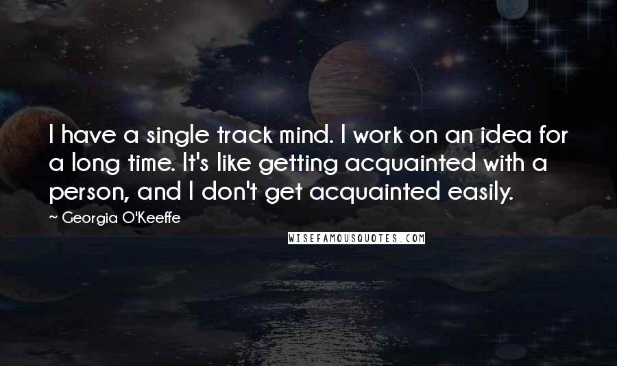 Georgia O'Keeffe Quotes: I have a single track mind. I work on an idea for a long time. It's like getting acquainted with a person, and I don't get acquainted easily.