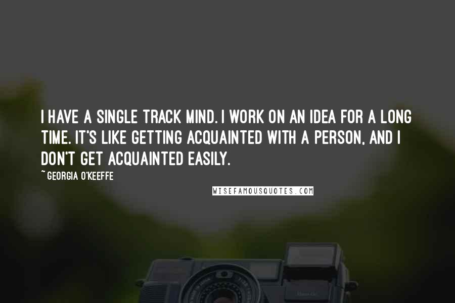 Georgia O'Keeffe Quotes: I have a single track mind. I work on an idea for a long time. It's like getting acquainted with a person, and I don't get acquainted easily.