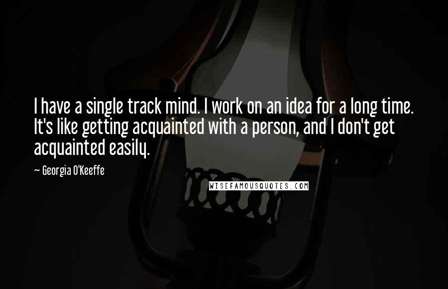 Georgia O'Keeffe Quotes: I have a single track mind. I work on an idea for a long time. It's like getting acquainted with a person, and I don't get acquainted easily.