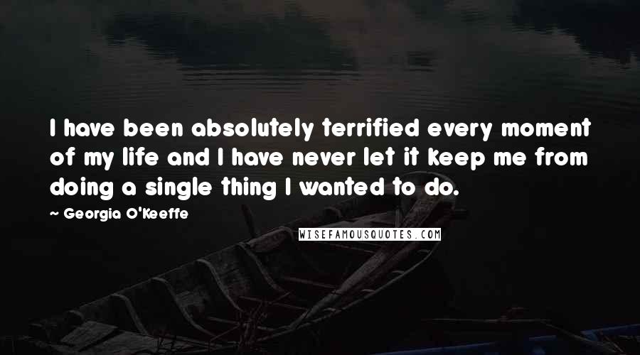 Georgia O'Keeffe Quotes: I have been absolutely terrified every moment of my life and I have never let it keep me from doing a single thing I wanted to do.