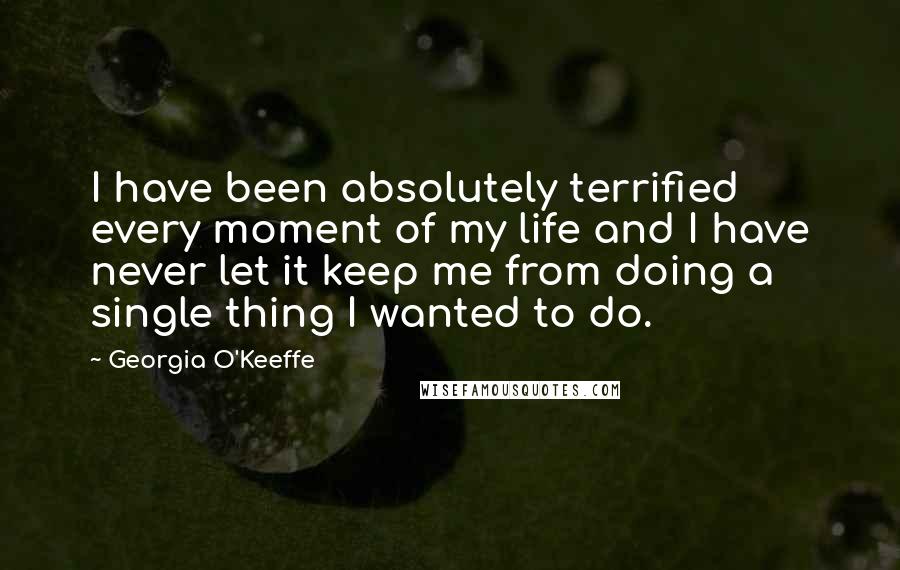 Georgia O'Keeffe Quotes: I have been absolutely terrified every moment of my life and I have never let it keep me from doing a single thing I wanted to do.