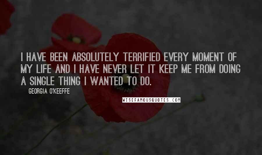 Georgia O'Keeffe Quotes: I have been absolutely terrified every moment of my life and I have never let it keep me from doing a single thing I wanted to do.