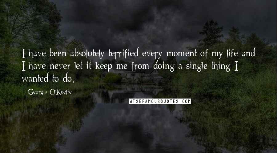 Georgia O'Keeffe Quotes: I have been absolutely terrified every moment of my life and I have never let it keep me from doing a single thing I wanted to do.