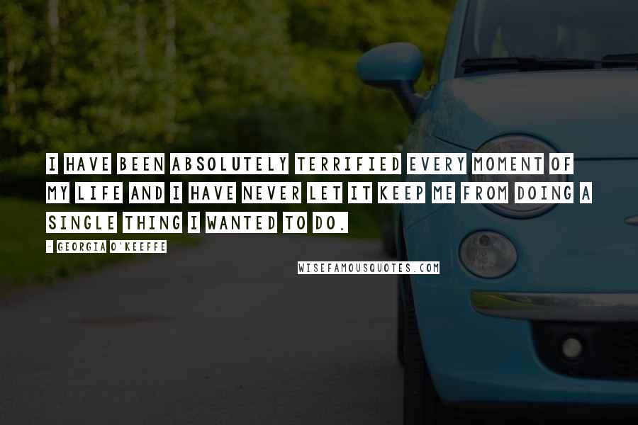 Georgia O'Keeffe Quotes: I have been absolutely terrified every moment of my life and I have never let it keep me from doing a single thing I wanted to do.