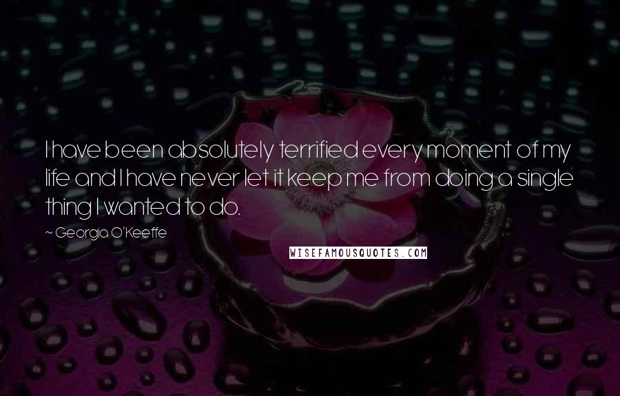 Georgia O'Keeffe Quotes: I have been absolutely terrified every moment of my life and I have never let it keep me from doing a single thing I wanted to do.