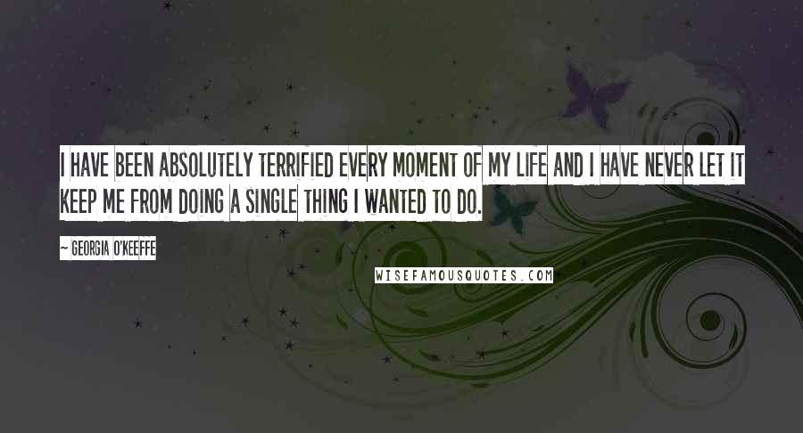 Georgia O'Keeffe Quotes: I have been absolutely terrified every moment of my life and I have never let it keep me from doing a single thing I wanted to do.