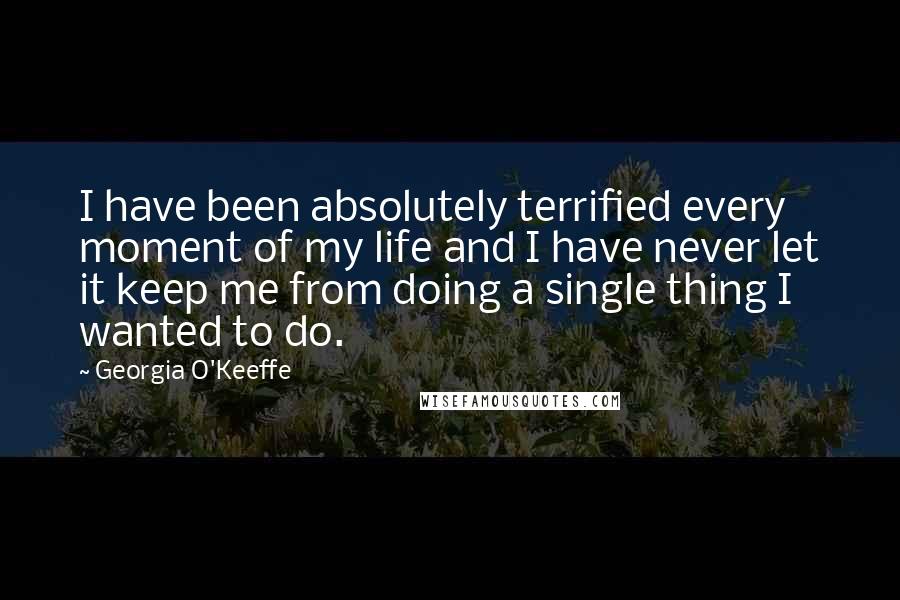 Georgia O'Keeffe Quotes: I have been absolutely terrified every moment of my life and I have never let it keep me from doing a single thing I wanted to do.