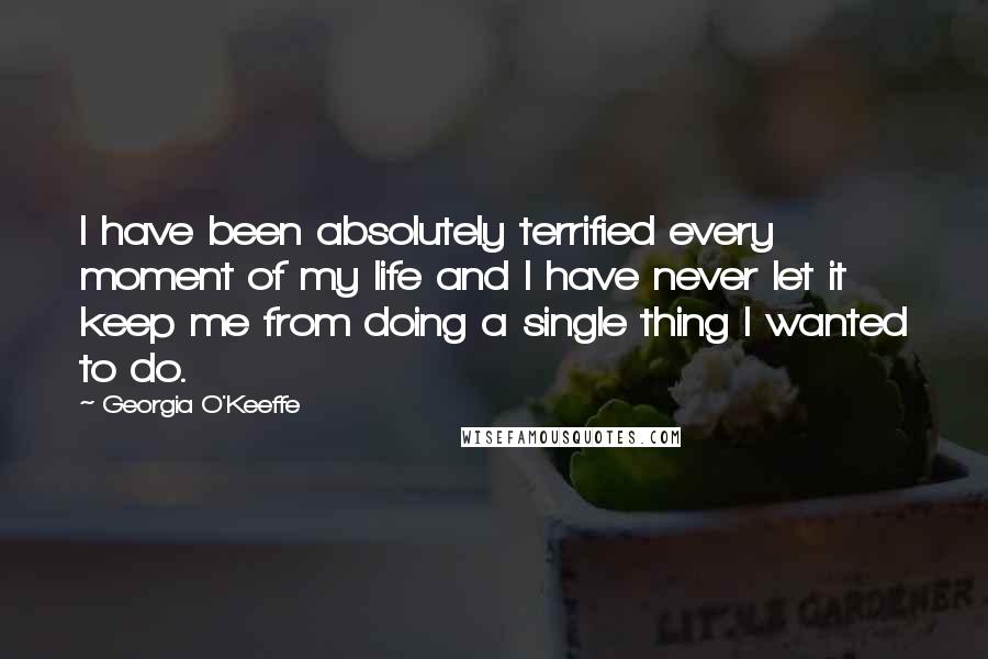 Georgia O'Keeffe Quotes: I have been absolutely terrified every moment of my life and I have never let it keep me from doing a single thing I wanted to do.