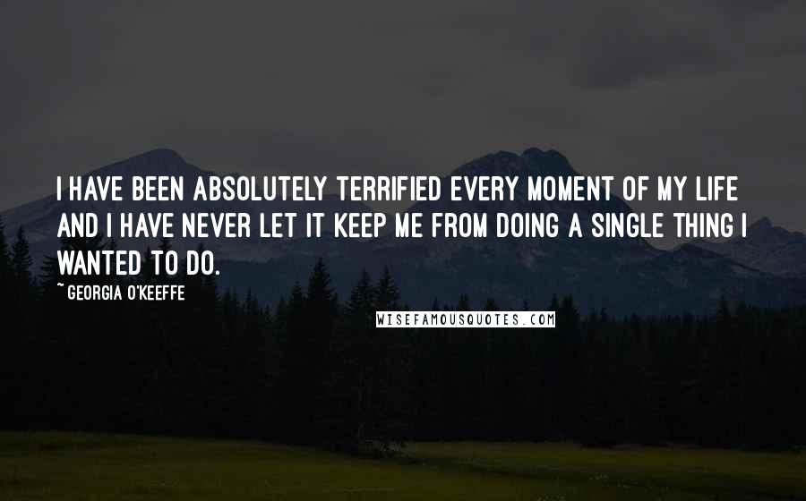 Georgia O'Keeffe Quotes: I have been absolutely terrified every moment of my life and I have never let it keep me from doing a single thing I wanted to do.