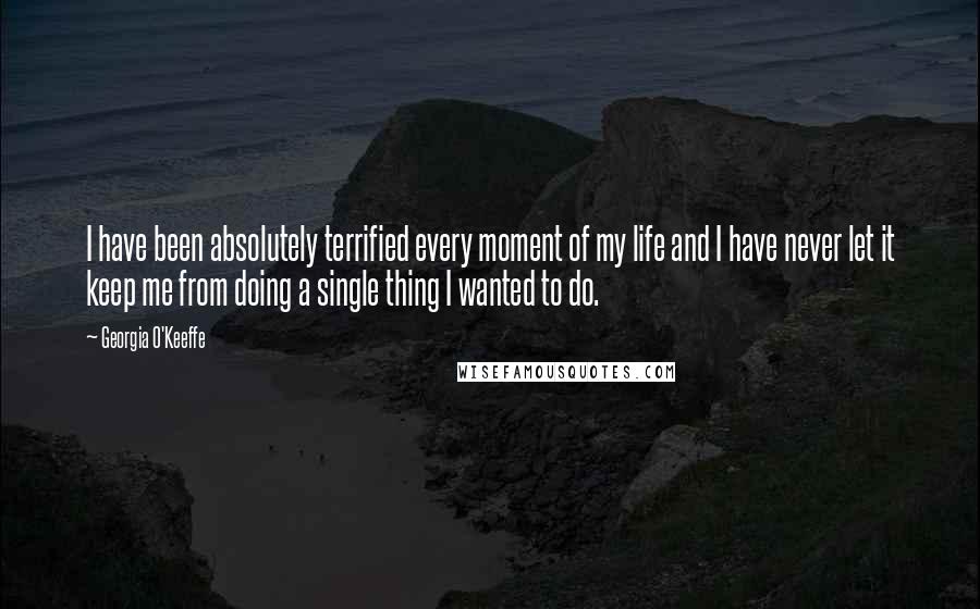 Georgia O'Keeffe Quotes: I have been absolutely terrified every moment of my life and I have never let it keep me from doing a single thing I wanted to do.